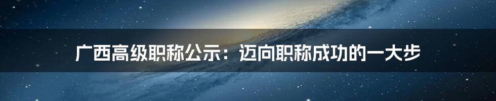 广西高级职称公示：迈向职称成功的一大步