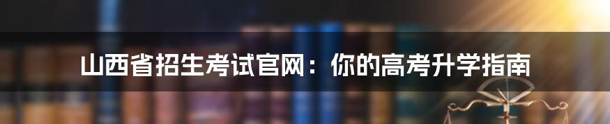 山西省招生考试官网：你的高考升学指南