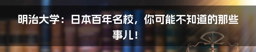 明治大学：日本百年名校，你可能不知道的那些事儿！