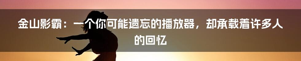 金山影霸：一个你可能遗忘的播放器，却承载着许多人的回忆