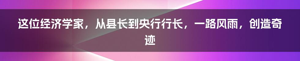 这位经济学家，从县长到央行行长，一路风雨，创造奇迹