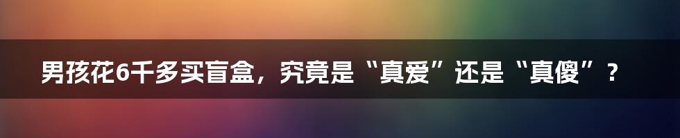 男孩花6千多买盲盒，究竟是“真爱”还是“真傻”？