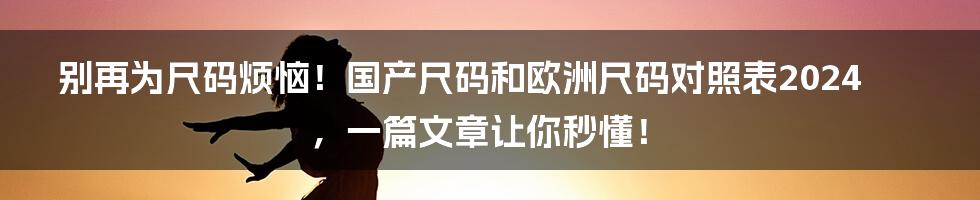 别再为尺码烦恼！国产尺码和欧洲尺码对照表2024，一篇文章让你秒懂！