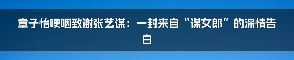 章子怡哽咽致谢张艺谋：一封来自“谋女郎”的深情告白