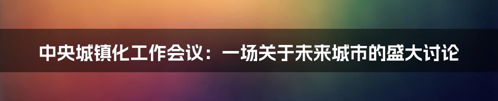 中央城镇化工作会议：一场关于未来城市的盛大讨论