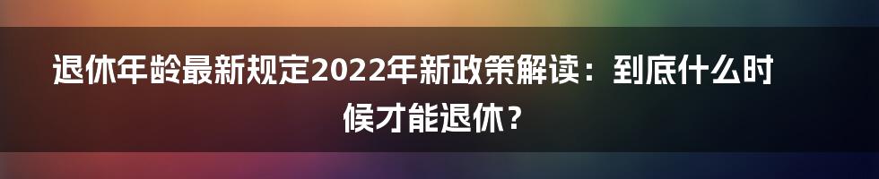 退休年龄最新规定2022年新政策解读：到底什么时候才能退休？