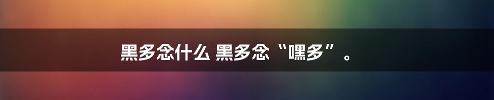 黑多念什么
黑多念“嘿多”。