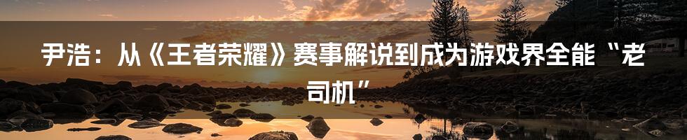 尹浩：从《王者荣耀》赛事解说到成为游戏界全能“老司机”