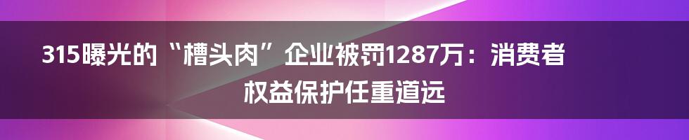 315曝光的“槽头肉”企业被罚1287万：消费者权益保护任重道远