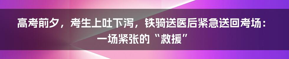 高考前夕，考生上吐下泻，铁骑送医后紧急送回考场：一场紧张的“救援”