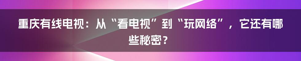 重庆有线电视：从“看电视”到“玩网络”，它还有哪些秘密？