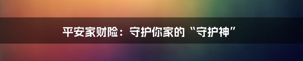 平安家财险：守护你家的“守护神”