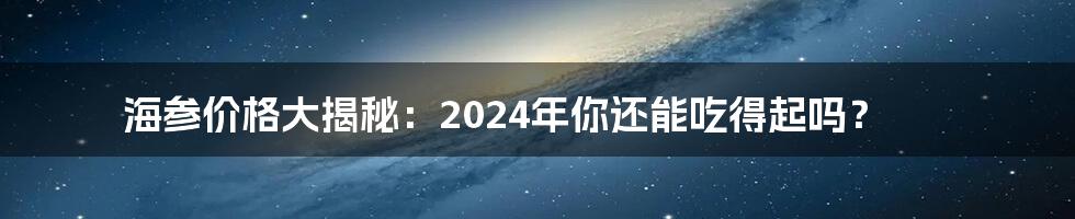 海参价格大揭秘：2024年你还能吃得起吗？