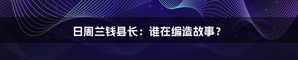 日周兰钱县长：谁在编造故事？