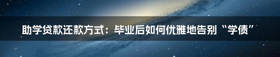 助学贷款还款方式：毕业后如何优雅地告别“学债”