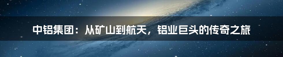 中铝集团：从矿山到航天，铝业巨头的传奇之旅