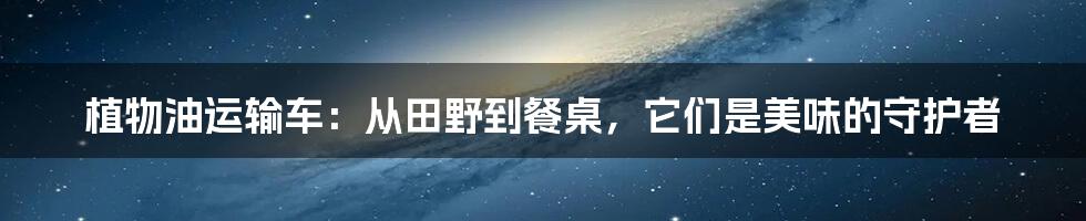 植物油运输车：从田野到餐桌，它们是美味的守护者