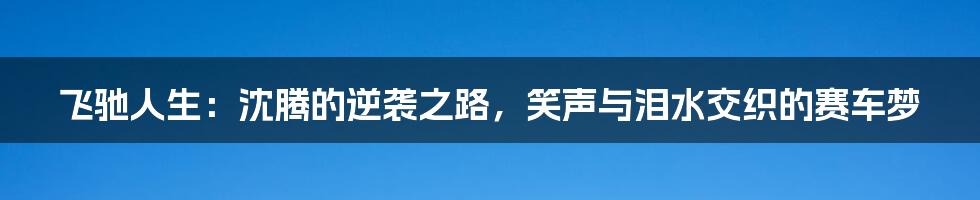 飞驰人生：沈腾的逆袭之路，笑声与泪水交织的赛车梦