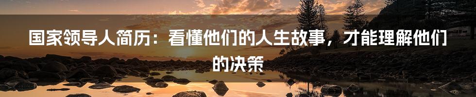 国家领导人简历：看懂他们的人生故事，才能理解他们的决策