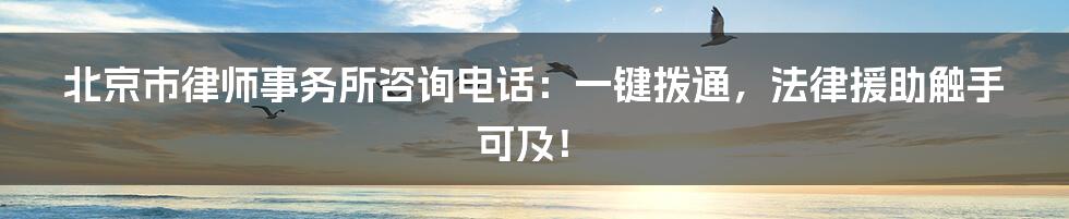 北京市律师事务所咨询电话：一键拨通，法律援助触手可及！