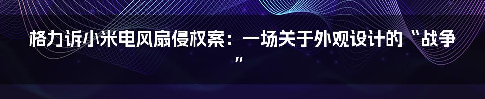 格力诉小米电风扇侵权案：一场关于外观设计的“战争”