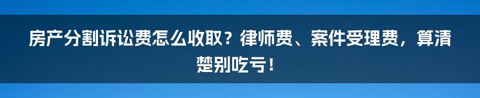 房产分割诉讼费怎么收取？律师费、案件受理费，算清楚别吃亏！