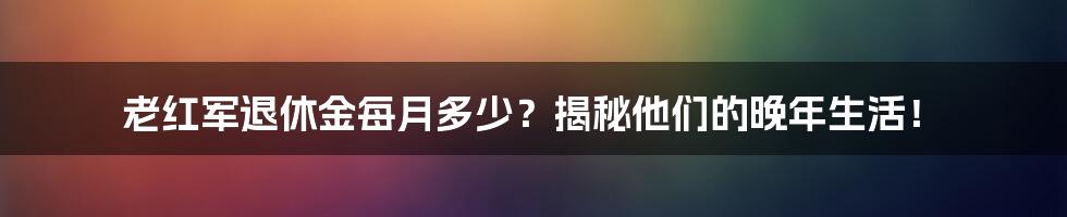 老红军退休金每月多少？揭秘他们的晚年生活！