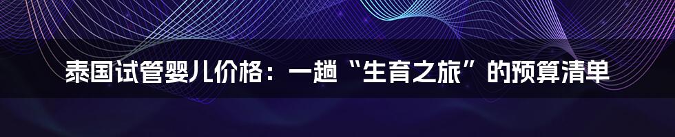 泰国试管婴儿价格：一趟“生育之旅”的预算清单