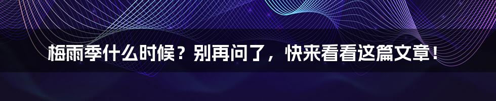 梅雨季什么时候？别再问了，快来看看这篇文章！