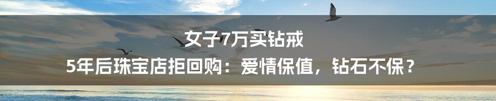 女子7万买钻戒 5年后珠宝店拒回购：爱情保值，钻石不保？