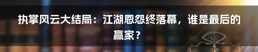 执掌风云大结局：江湖恩怨终落幕，谁是最后的赢家？