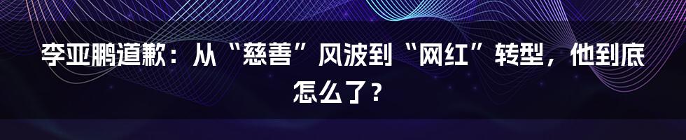 李亚鹏道歉：从“慈善”风波到“网红”转型，他到底怎么了？