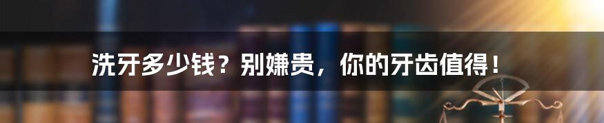 洗牙多少钱？别嫌贵，你的牙齿值得！