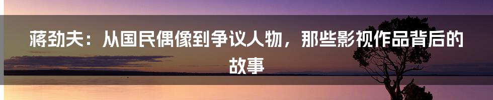 蒋劲夫：从国民偶像到争议人物，那些影视作品背后的故事