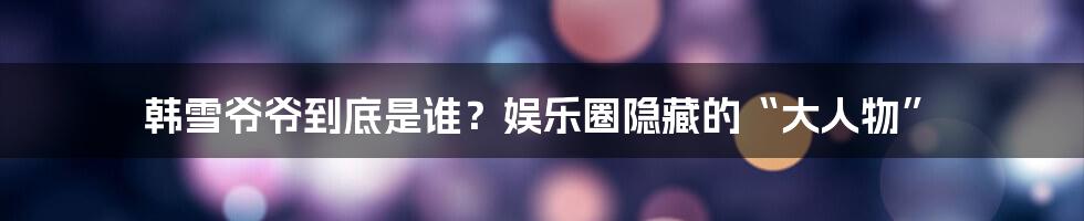 韩雪爷爷到底是谁？娱乐圈隐藏的“大人物”