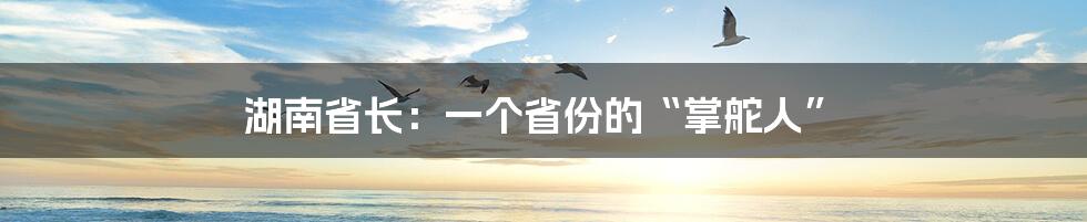 湖南省长：一个省份的“掌舵人”