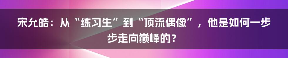 宋允皓：从“练习生”到“顶流偶像”，他是如何一步步走向巅峰的？