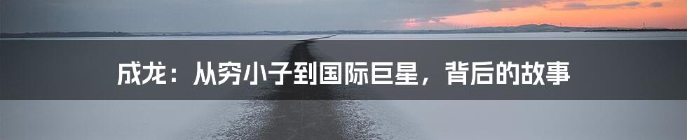 成龙：从穷小子到国际巨星，背后的故事