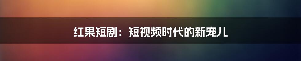 红果短剧：短视频时代的新宠儿