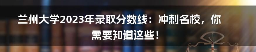 兰州大学2023年录取分数线：冲刺名校，你需要知道这些！