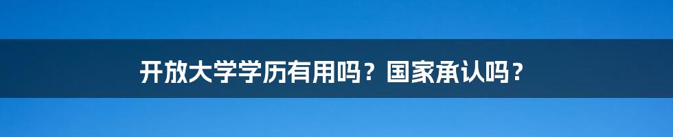 开放大学学历有用吗？国家承认吗？