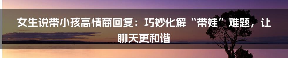 女生说带小孩高情商回复：巧妙化解“带娃”难题，让聊天更和谐