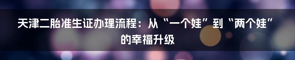 天津二胎准生证办理流程：从“一个娃”到“两个娃”的幸福升级