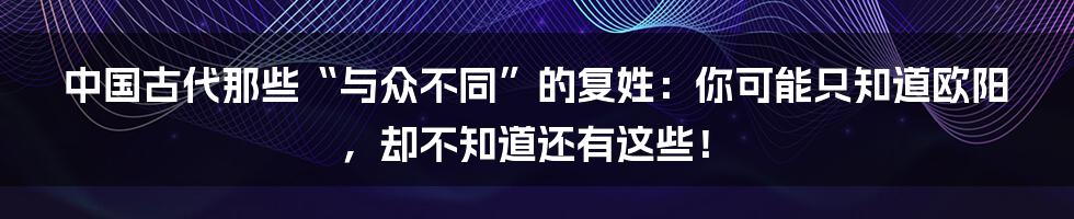 中国古代那些“与众不同”的复姓：你可能只知道欧阳，却不知道还有这些！