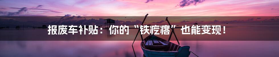 报废车补贴：你的“铁疙瘩”也能变现！