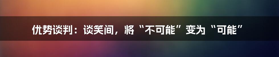 优势谈判：谈笑间，将“不可能”变为“可能”