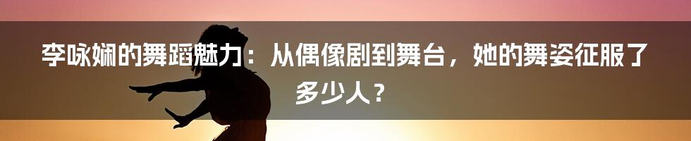 李咏娴的舞蹈魅力：从偶像剧到舞台，她的舞姿征服了多少人？