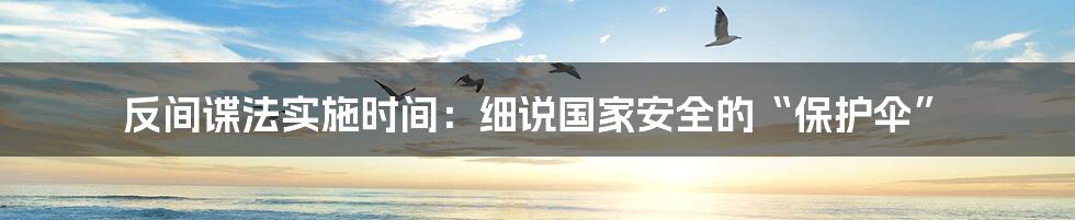 反间谍法实施时间：细说国家安全的“保护伞”