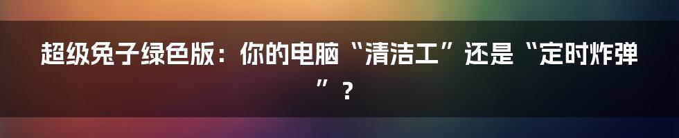 超级兔子绿色版：你的电脑“清洁工”还是“定时炸弹”？