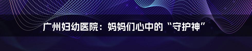 广州妇幼医院：妈妈们心中的“守护神”